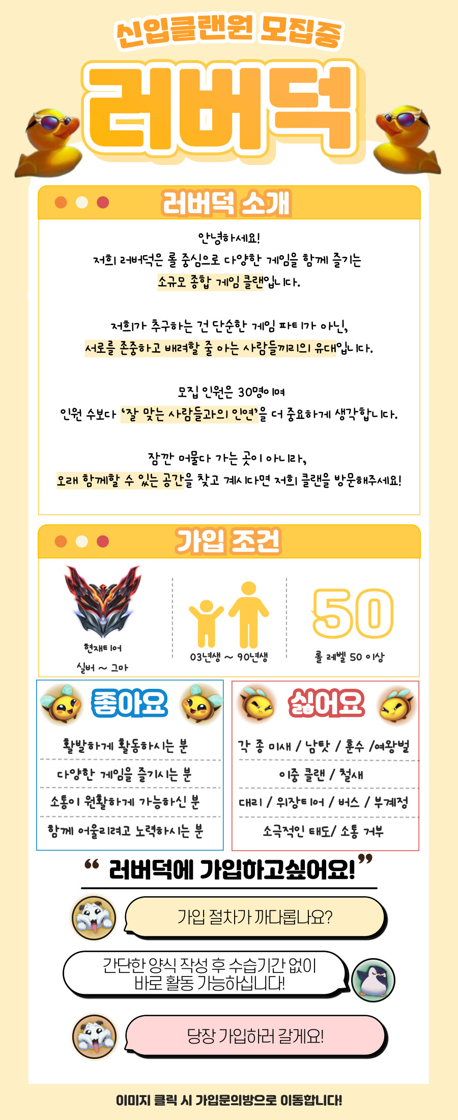 🦆 러버덕 — 소수 정예 친목 롤 클랜, 초대합니다! 🦆 ​ 안녕하세요! 저희는 막 출범한 신생 롤 클랜 러버덕입니다. 매너 있고 따뜻한 분위기에서 함께 게임할 30명의 소중한 멤버를 찾고 있어요. 많은 인원 수보다 '잘 맞는 사람들과의 인연'을 중요 시 하고 있습니다. 롤 이외에도 다양한 스팀게임과 배그 등 함께하실분들을 찾고있어요! 초기 멤버로 함께 클랜을 만들어갈 분을 기다리고 있습니다. ​ ✅ 이런 분이라면 환영해요! 게임 실력보다 사람을 보고 함께하고 싶으신 분 소수 친목 분위기에서 편하게 이야기하고 게임할 분 승패에 너무 연연하지 않고 재미와 유쾌함을 중시하는 분 카톡과 디스코드 소통이 원활하신 분 ​ ⚠️ 이런 분은 거절해요! 위 홍보포스터에 나와있는 내용 외에도 ​ - 커플 가입 불가 ​ 입니다. 처음부터 함께 만드는 클랜, 러버덕에서 우리 같이 시작해요! 🦆 우리 같이, 가볍고 따뜻한 롤 생활 시작해봐요 :) ​ 현재 17명 있습니다.   https://open.kakao.com/o/gOm4i3wh